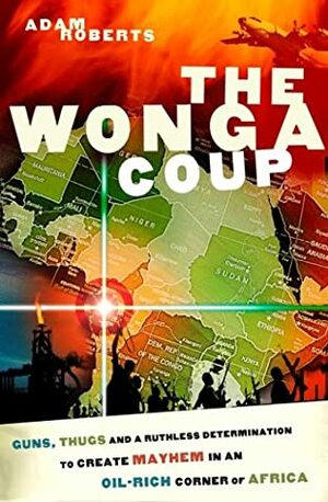 The Wonga Coup: Guns, Thugs and a Ruthless Determination to Create Mayhem in an Oil-Rich Corner of Africa by Adam Roberts