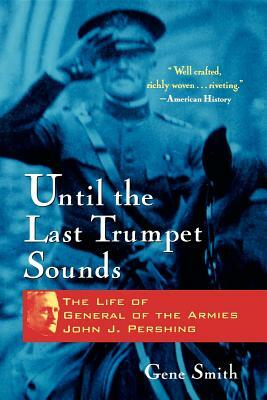 Until the Last Trumpet Sounds: The Life of General of the Armies John J. Pershing by Gene Smith