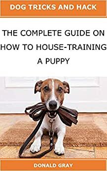 THE COMPLETE GUIDE ON HOW TO HOUSE-TRAINING A PUPPY: Dog Tricks and Hack: Step by step guidelines to bond teach and raise the perfect puppy with love by Donald Gray