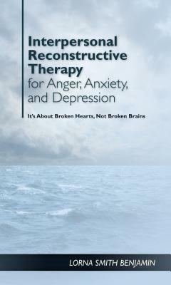 Interpersonal Reconstructive Therapy for Anger, Anxiety, and Depression: It's about Broken Hearts, Not Broken Brains by Lorna Smith Benjamin