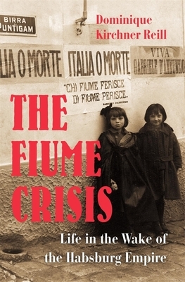 The Fiume Crisis: Life in the Wake of the Habsburg Empire by Dominique Kirchner Reill