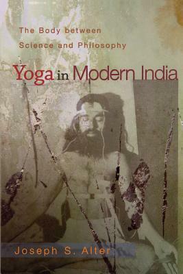 Yoga in Modern India: The Body Between Science and Philosophy by Joseph S. Alter