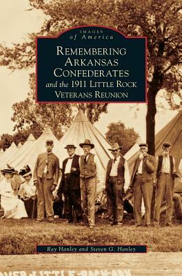 Remembering Arkansas Confederates and the 1911 Little Rock Veterans Reunion by Ray Hanley, Steven G. Hanley
