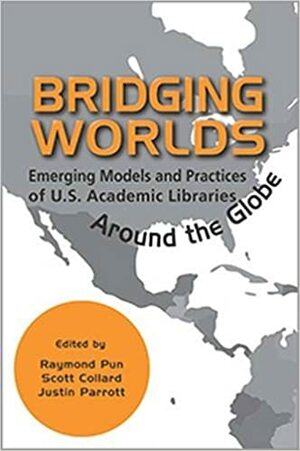 Bridging Worlds: Emerging Models and Practices of U.S. Academic Libraries Around the Globe by Justin Parrott, Scott Collard, Raymond Pun