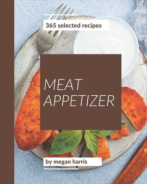 365 Selected Meat Appetizer Recipes: A Meat Appetizer Cookbook You Won't be Able to Put Down by Megan Harris