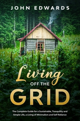 Living Off The Grid: The Complete Guide for a Sustainable, Tranquility and Simple Life, a Living of Minimalism and Self Reliance by John Edwards