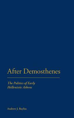 After Demosthenes: The Politics of Early Hellenistic Athens by Andrew J. Bayliss