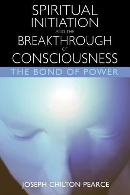Spiritual Initiation and the Breakthrough of Consciousness: The Bond of Power by Joseph Chilton Pearce