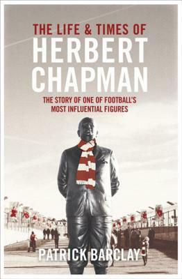 The Life and Times of Herbert Chapman: The Story of One of Footballs' Most Influential Figures by Patrick Barclay