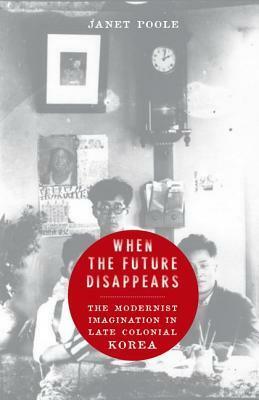 When the Future Disappears: The Modernist Imagination in Late Colonial Korea by Janet Poole