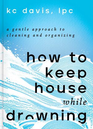 How to Keep House While Drowning: A Gentle Approach to Cleaning and Organizing by K.C. Davis