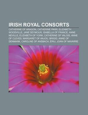 Irish Royal Consorts: Catherine of Aragon, Catherine Parr, Elizabeth Woodville, Jane Seymour, Isabella of France, Anne Neville by Books LLC