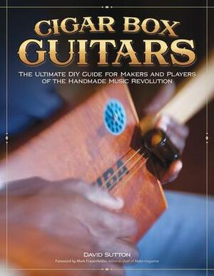 Cigar Box Guitars: The Ultimate DIY Guide for the Makers and Players of the Handmade Music Revolution by David Sutton