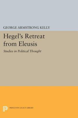 Hegel's Retreat from Eleusis: Studies in Political Thought by George Armstrong Kelly