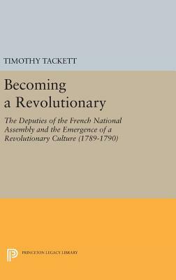 Becoming a Revolutionary: The Deputies of the French National Assembly and the Emergence of a Revolutionary Culture (1789-1790) by Timothy Tackett