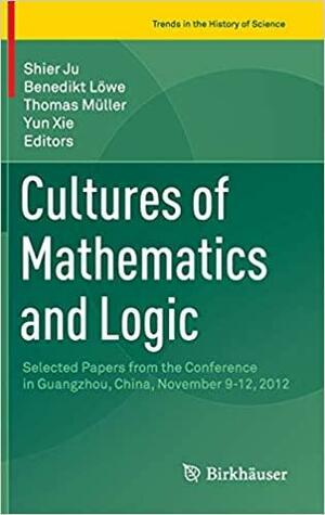 Cultures of Mathematics and Logic: Selected Papers from the Conference in Guangzhou, China, November 9-12, 2012 by Yun Xie, Shier Ju, Thomas Müller, Benedikt Löwe