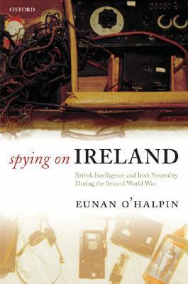 Spying on Ireland: British Intelligence and Irish Neutrality During the Second World War by Eunan O'Halpin