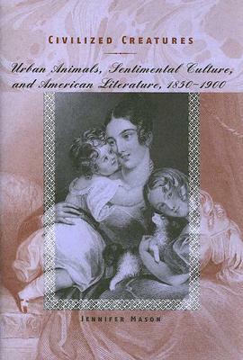 Civilized Creatures: Urban Animals, Sentimental Culture, and American Literature, 1850-1900 by Jennifer Mason