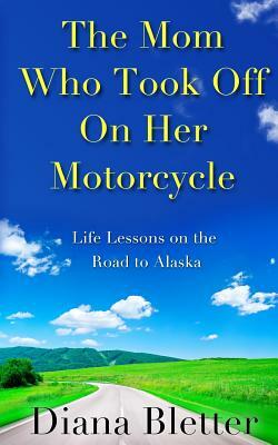 The Mom Who Took Off On Her Motorcycle: Life Lessons on the Road to Alaska by Diana Bletter