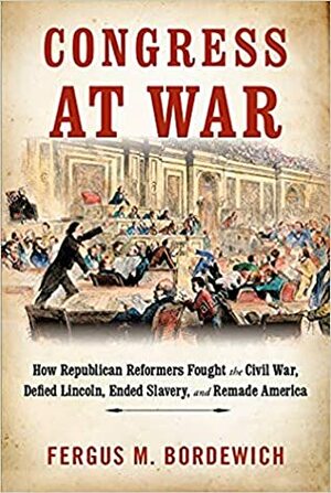 Congress at War: How Republican Reformers Fought the Civil War, Defied Lincoln, Ended Slavery, and Remade America by Fergus M. Bordewich