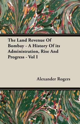 The Land Revenue of Bombay - A History of Its Administration, Rise and Progress - Vol I by Alexander Rogers