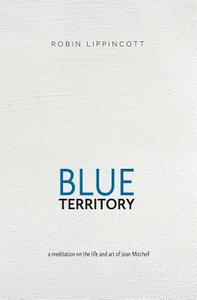 Blue Territory: a meditation on the life and art of Joan Mitchell by Robin Lippincott