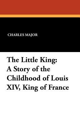 The Little King: A Story of the Childhood of Louis XIV, King of France by Charles Major