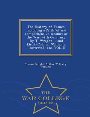 The History of France: Including a Faithful and Comprehensive Account of the War with Germany. by T. Wright ... and Lieut.-Colonel Williams. by Arthur Wellesley Williams, Thomas Wright