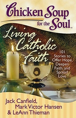 Chicken Soup for the Soul: Living Catholic Faith: 101 Stories to Offer Hope, Deepen Faith, and Spread Love by Leann Theiman, Mark Victor Hansen, Jack Canfield