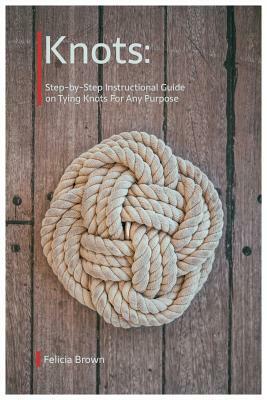 Knots. Step-by-Step Instructional Guide on Tying Knots For Any Purpose by Felicia Brown