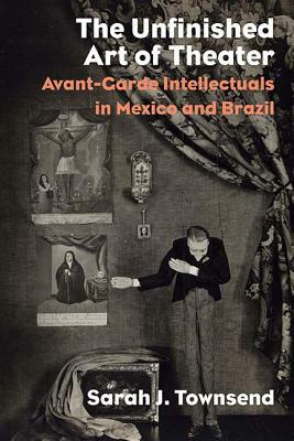 The Unfinished Art of Theater: Avant-Garde Intellectuals in Mexico and Brazil by Sarah J. Townsend