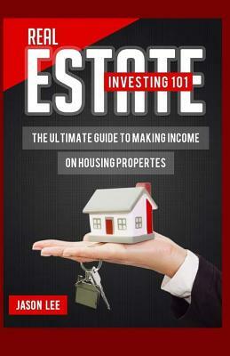 Real Estate Investing 101: The Ultimate Guide to Making Income on Housing Properties by Jason Lee