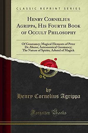 Henry Cornelius Agrippa, His Fourth Book of Occult Philosophy: Of Geomancy; Magical Elements of Peter De Abano; Astronomical Geomancy; The Nature of Spirits; Arbatel of Magick by Henry Cornelius Agrippa