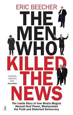 The Men Who Killed the News: The inside story of how media moguls abused their power, manipulated the truth and distorted democracy by Eric Beecher