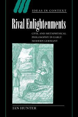 Rival Enlightenments: Civil and Metaphysical Philosophy in Early Modern Germany by Ian Hunter