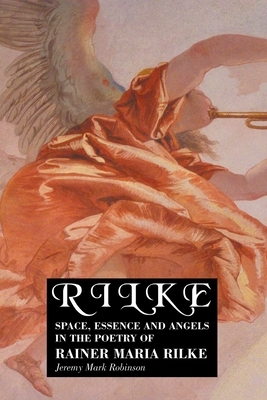 Rilke: Space, Essence and Angels in the Poetry of Rainer Maria Rilke by Jeremy Mark Robinson