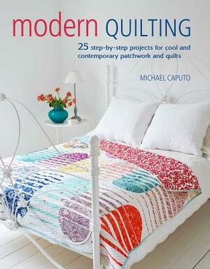 Modern Quilting: 25 Step-By-Step Projects for Cool and Contemporary Patchwork and Quilts by Michael Caputo