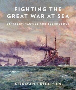 Fighting the Great War at Sea: Strategy, Tactics and Technology by Norman Friedman