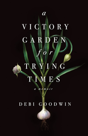 A Victory Garden for Trying Times by Debi Goodwin