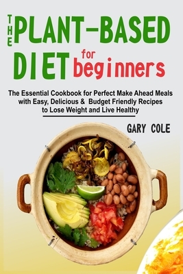 The Plant-Based Diet for Beginners: The Essential Cookbook for Perfect Make Ahead Meals with Easy, Delicious & Budget Friendly Recipes to Lose Weight by Gary Cole