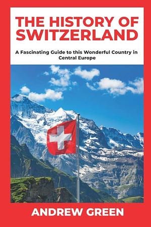 The History of Switzerland: A Fascinating Guide to this Wonderful Country in Central Europe by Andrew Green