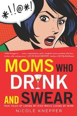 Moms Who Drink and Swear: True Tales of Loving My Kids While Losing My Mind by Nicole Knepper