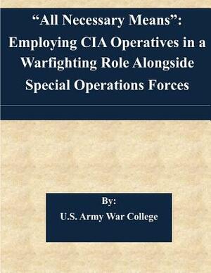 "All Necessary Means": Employing CIA Operatives in a Warfighting Role Alongside Special Operations Forces by U. S. Army War College