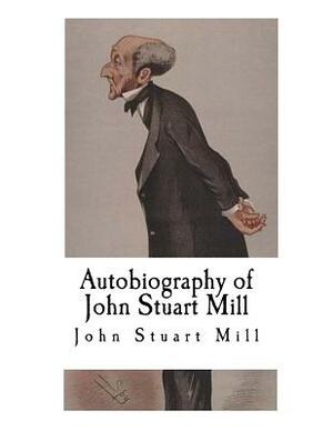 Autobiography of John Stuart Mill: John Stuart Mill by John Stuart Mill