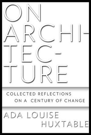 On Architecture: Collected Reflections on a Century of Change by Ada Louise Huxtable