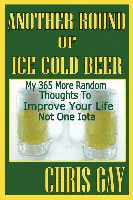 Another Round of Ice Cold Beer: My 365 More Random Thoughts to Improve Your Life Not One Iota by Chris Gay