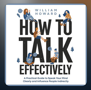 How to Talk Effectively: A Practical Guide to Speak Your Mind Clearly and Influence People Indirectly by William Howard