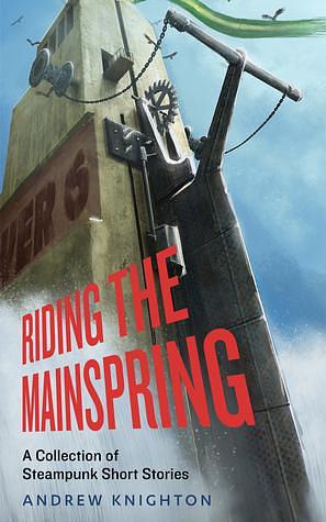 Riding the Mainspring: A Collection of Steampunk Short Stories by Andrew Knighton, Andrew Knighton