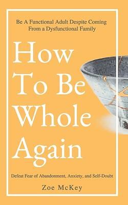 How To Be Whole Again: Defeat Fear of Abandonment, Anxiety, and Self-Doubt. Be an Emotionally Mature Adult Despite Coming From a Dysfunctional Family by Zoe McKey, Zoe McKey