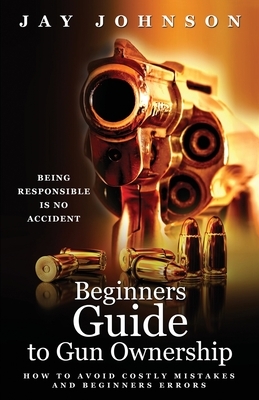 Beginners Guide to Gun Ownership: How to Avoid Costly Mistakes and Beginners Errors by Jay Johnson